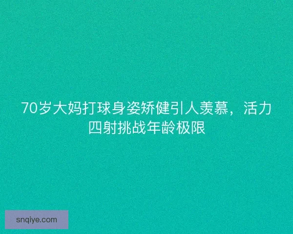 70岁大妈打球身姿矫健引人羡慕，活力四射挑战年龄极限