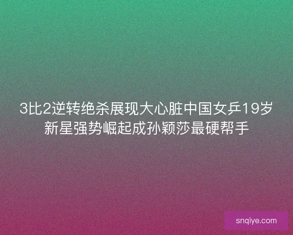 3比2逆转绝杀展现大心脏中国女乒19岁新星强势崛起成孙颖莎最硬帮手