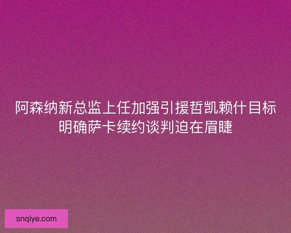 阿森纳新总监上任加强引援哲凯赖什目标明确萨卡续约谈判迫在眉睫