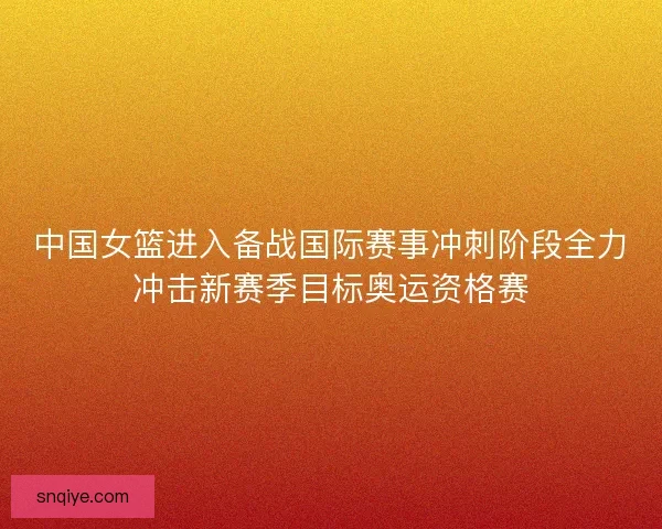 中国女篮进入备战国际赛事冲刺阶段全力冲击新赛季目标奥运资格赛
