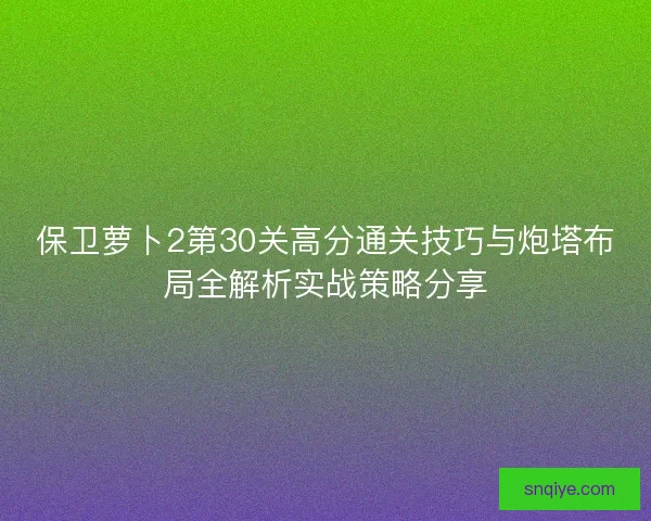 保卫萝卜2第30关高分通关技巧与炮塔布局全解析实战策略分享